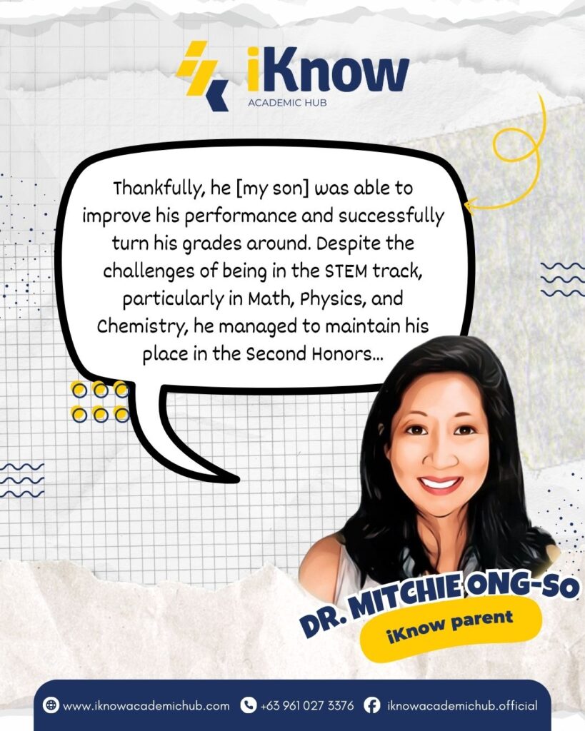 Thankfully, he [my son] was able to improve his performance and successfully turn his grades around. Despite the challenges of being in the STEM track, particularly in Math, Physics, and Chemistry, he managed to maintain his place in the Second Honors. -Dr. Mitchie Ong-So